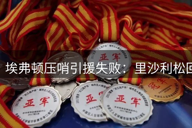 埃弗顿压哨引援失败：里沙利松回归告吹，锋线仅剩一名正印中锋
