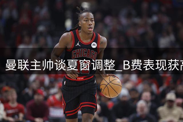 曼联主帅谈夏窗调整 B费表现获高度评价